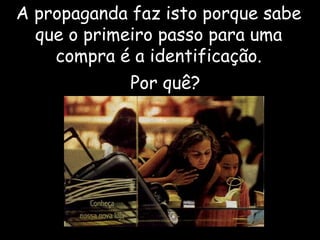 A propaganda faz isto porque sabe que o primeiro passo para uma compra é a  identificação . Por quê? 