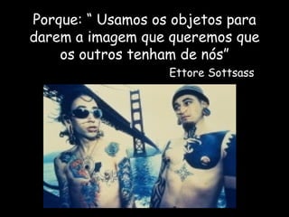 Porque: “ Usamos os objetos para darem a imagem que queremos que os outros tenham de nós”   Ettore Sottsass 