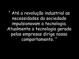 “  Até a revolução industrial as necessidades da sociedade impulsionavam a tecnologia. Atualmente a tecnologia gerada pelas empresas dirige nosso comportamento. “ 