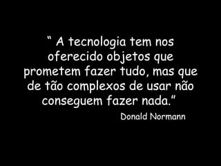 “  A tecnologia tem nos oferecido objetos que prometem fazer tudo, mas que de tão complexos de usar não conseguem fazer nada.”    Donald Normann 