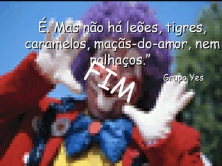 É. Mas não há leões, tigres, caramelos, maçãs-do-amor, nem palhaços.”    Grupo Yes FIM 
