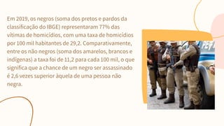 Em 2019, os negros (soma dos pretos e pardos da
classificação do IBGE) representaram 77% das
vítimas de homicídios, com uma taxa de homicídios
por 100 mil habitantes de 29,2. Comparativamente,
entre os não negros (soma dos amarelos, brancos e
indígenas) a taxa foi de 11,2 para cada 100 mil, o que
significa que a chance de um negro ser assassinado
é 2,6 vezes superior àquela de uma pessoa não
negra.
 