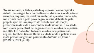 “Nesse cenário, a Bahia, estado que possui como capital a
cidade mais negra fora do continente africano, e onde não se
encontra esquina, material ou imaterial, que não tenha sido
construída com e pelo povo negro, respira debilitada pela
perpetuação de um projeto de distribuição de morte,
precarização da vida e concentração de riquezas. É o estado
com maior percentual de negros entre os mortos pela polícia:
são 98%. Em Salvador, todos os mortos pela polícia são
negros. Também fica na Bahia a cidade onde a polícia mais
mata pessoas negras no país: Santo Antônio de Jesus.”
(RAMOS, 2021, p. 14).
 