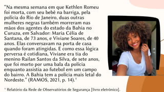 “Na mesma semana em que Kethlen Romeu
foi morta, com seu bebê na barriga, pela
polícia do Rio de Janeiro, duas outras
mulheres negras também morreram nas
mãos dos agentes do estado da Bahia no
Curuzu, em Salvador: Maria Célia de
Santana, de 73 anos, e Viviane Soares, de 40
anos. Elas conversavam na porta de casa
quando foram atingidas. E como essa lógica
perversa é cotidiana, Viviane era tia do
menino Railan Santos da Silva, de sete anos,
que foi morto por uma bala da polícia
enquanto assistia ao futebol em um campo
do bairro. A Bahia tem a polícia mais letal do
Nordeste.” (RAMOS, 2021, p. 14).¹
¹ Relatório da Rede de Observatórios de Segurança [livro eletrônico].
 