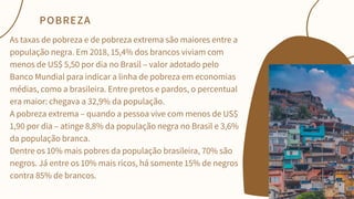 As taxas de pobreza e de pobreza extrema são maiores entre a
população negra. Em 2018, 15,4% dos brancos viviam com
menos de US$ 5,50 por dia no Brasil – valor adotado pelo
Banco Mundial para indicar a linha de pobreza em economias
médias, como a brasileira. Entre pretos e pardos, o percentual
era maior: chegava a 32,9% da população.
A pobreza extrema – quando a pessoa vive com menos de US$
1,90 por dia – atinge 8,8% da população negra no Brasil e 3,6%
da população branca.
Dentre os 10% mais pobres da população brasileira, 70% são
negros. Já entre os 10% mais ricos, há somente 15% de negros
contra 85% de brancos.
POBREZA
 