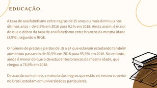 A taxa de analfabetismo entre negros de 15 anos ou mais diminuiu nos
últimos anos – de 9,8% em 2016 para 9,1% em 2018. Ainda assim, é maior
do que o dobro da taxa de analfabetismo entre brancos da mesma idade
(3,9%), segundo o IBGE.
O número de pretos e pardos de 18 a 24 que estavam estudando também
aumentou passando de 50,5% em 2016 para 55,6% em 2018. No entanto,
ainda é menor do que o de estudantes brancos da mesma idade, que
chegou a 78,8% em 2018.
De acordo com o Inep, a maioria dos negros que estão no ensino superior
no Brasil estudam em universidades particulares.
EDUCAÇÃO
 