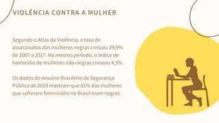 Segundo o Atlas da Violência, a taxa de
assassinatos das mulheres negras cresceu 29,9%
de 2007 a 2017. No mesmo período, o índice de
homicídio de mulheres não-negras cresceu 4,5%.
Os dados do Anuário Brasileiro de Segurança
Pública de 2019 mostram que 61% das mulheres
que sofreram feminicídio no Brasil eram negras.
VIOLÊNCIA CONTRA A MULHER
 