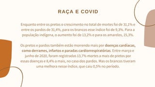Enquanto entre os pretos o crescimento no total de mortes foi de 31,1% e
entre os pardos de 31,4%, para os brancos esse índice foi de 9,3%. Para a
população indígena, o aumento foi de 13,2% e para os amarelos, 15,3%.


Os pretos e pardos também estão morrendo mais por doenças cardíacas,
como derrames, infartos e paradas cardiorrespiratórias. Entre março e
junho de 2020, foram registradas 13,7% mortes a mais de pretos por
essas doenças e 8,4% a mais, no caso dos pardos. Mas os brancos tiveram
uma melhora nesse índice, que caiu 0,5% no período.


RAÇA E COVID
 