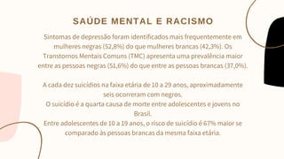 Sintomas de depressão foram identificados mais frequentemente em
mulheres negras (52,8%) do que mulheres brancas (42,3%). Os
Transtornos Mentais Comuns (TMC) apresenta uma prevalência maior
entre as pessoas negras (51,6%) do que entre as pessoas brancas (37,0%).


A cada dez suicídios na faixa etária de 10 a 29 anos, aproximadamente
seis ocorreram com negros.
O suicídio é a quarta causa de morte entre adolescentes e jovens no
Brasil.
Entre adolescentes de 10 a 19 anos, o risco de suicídio é 67% maior se
comparado às pessoas brancas da mesma faixa etária.


SAÚDE MENTAL E RACISMO
 