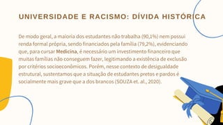 De modo geral, a maioria dos estudantes não trabalha (90,1%) nem possui
renda formal própria, sendo financiados pela família (79,2%), evidenciando
que, para cursar Medicina, é necessário um investimento financeiro que
muitas famílias não conseguem fazer, legitimando a existência de exclusão
por critérios socioeconômicos. Porém, nesse contexto de desigualdade
estrutural, sustentamos que a situação de estudantes pretos e pardos é
socialmente mais grave que a dos brancos (SOUZA et. al., 2020).


UNIVERSIDADE E RACISMO: DÍVIDA HISTÓRICA
 