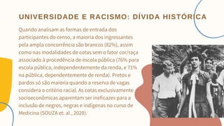 Quando analisam as formas de entrada dos
participantes do censo, a maioria dos ingressantes
pela ampla concorrência são brancos (82%), assim
como nas modalidades de cotas sem o fator cor/raça
associado à procedência de escola pública (76% para
escola pública, independentemente da renda, e 71%
na pública, dependentemente de renda). Pretos e
pardos só são maioria quando a reserva de vagas
considera o critério racial. As cotas exclusivamente
socioeconômicas aparentam ser ineficazes para a
inclusão de negros, negras e indígenas no curso de
Medicina (SOUZA et. al., 2020).


UNIVERSIDADE E RACISMO: DÍVIDA HISTÓRICA
 