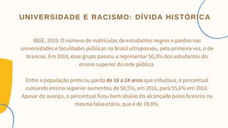 IBGE, 2019: O número de matrículas de estudantes negros e pardos nas
universidades e faculdades públicas no Brasil ultrapassou, pela primeira vez, o de
brancos. Em 2018, esse grupo passou a representar 50,3% dos estudantes do
ensino superior da rede pública.


Entre a população preta ou parda de 18 a 24 anos que estudava, o percentual
cursando ensino superior aumentou de 50,5%, em 2016, para 55,6% em 2018.
Apesar do avanço, o percentual ficou bem abaixo do alcançado pelos brancos na
mesma faixa etária, que é de 78,8%.
UNIVERSIDADE E RACISMO: DÍVIDA HISTÓRICA
 