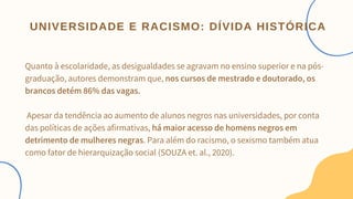 Quanto à escolaridade, as desigualdades se agravam no ensino superior e na pós-
graduação, autores demonstram que, nos cursos de mestrado e doutorado, os
brancos detém 86% das vagas.
Apesar da tendência ao aumento de alunos negros nas universidades, por conta
das políticas de ações afirmativas, há maior acesso de homens negros em
detrimento de mulheres negras. Para além do racismo, o sexismo também atua
como fator de hierarquização social (SOUZA et. al., 2020).
UNIVERSIDADE E RACISMO: DÍVIDA HISTÓRICA
 