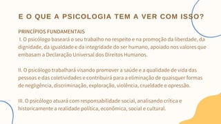 PRINCÍPIOS FUNDAMENTAIS
I. O psicólogo baseará o seu trabalho no respeito e na promoção da liberdade, da
dignidade, da igualdade e da integridade do ser humano, apoiado nos valores que
embasam a Declaração Universal dos Direitos Humanos.
II. O psicólogo trabalhará visando promover a saúde e a qualidade de vida das
pessoas e das coletividades e contribuirá para a eliminação de quaisquer formas
de negligência, discriminação, exploração, violência, crueldade e opressão.
III. O psicólogo atuará com responsabilidade social, analisando crítica e
historicamente a realidade política, econômica, social e cultural.
E O QUE A PSICOLOGIA TEM A VER COM ISSO?
 