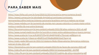 PARA SABER MAIS
https://piaui.folha.uol.com.br/lupa/2019/11/20/consciencia-negra-numeros-brasil/
https://www2.camara.leg.br/atividade-legislativa/comissoes/comissoes-
permanentes/cdhm/noticias/sistema-carcerario-brasileiro-negros-e-pobres-na-prisao
https://www.geledes.org.br/aumento-de-mortes-por-causas-naturais-e-3-vezes-maior-entre-
pretos-e-pardos-do-que-entre-brancos/
https://forumseguranca.org.br/wp-content/uploads/2021/08/atlas-violencia-2021-v6.pdf
https://www.nupad.medicina.ufmg.br/suicidio-e-maior-entre-adolescentes-e-jovens-negros/
https://www.scielo.br/j/csc/a/RJbPdTCPbgSFcMpMYjbh8Fv/?format=pdf&lang=pt
https://www.scielo.br/j/rbem/a/y8h6fFZnzSTMxBdzBNNC8nd/?lang=pt
https://static.poder360.com.br/2021/12/relatorio-Rede-Observatorios-Seguranca-violencia-
policial-14-dez-2021.pdf
https://ilocomotiva.com.br/wp-content/uploads/2022/01/as-faces-do-racismo-2020.pdf
https://site.cfp.org.br/wp-content/uploads/2002/12/resolucao2002_18.PDF
https://site.cfp.org.br/wp-content/uploads/2012/07/codigo-de-etica-psicologia.pdf
 