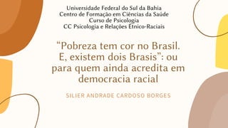 “Pobreza tem cor no Brasil.
E, existem dois Brasis”: ou
para quem ainda acredita em
democracia racial
SILIER ANDRADE CARDOSO BORGES
Universidade Federal do Sul da Bahia
Centro de Formação em Ciências da Saúde
Curso de Psicologia
CC Psicologia e Relações Étnico-Raciais
 