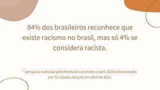 84% dos brasileiros reconhece que
existe racismo no brasil, mas só 4% se
considera racista.






¹ pesquisa realizada pelo Instituto Locomotiva com 1630 entrevistados
em 72 cidades do país em abril de 2021.


 