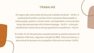 Os negros são maior parte da força de trabalho no Brasil – 54,9%. A
proporção de pretos e pardos entre as pessoas desocupadas e
subocupadas, porém, é muito maior: correspondem a cerca de dois
terços das pessoas que não tinham emprego – 64,2% – e das que
trabalhavam menos horas do que gostariam ou poderiam – 66,1%.


Em 2018, 47,3% das pessoas ocupadas pretas ou pardas estavam em
trabalhos informais, segundo o estudo do IBGE. Entre os brancos, o
percentual de pessoas em ocupações informais era menor: 34,6%.


TRABALHO
 