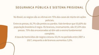 No Brasil, os negros são as vítimas em 75% dos casos de morte em ações
policiais.
Entre os presos, 61,7% são pretos ou pardos. Vale lembrar que 53,63% da
população brasileira é negra. Os brancos, inversamente, são 37,22% dos
presos. 75% dos encarcerados só têm até o ensino fundamental
completo.
A taxa de homicídios de negros cresceu 33,1% no período entre 2007 a
2017, enquanto a de brancos aumentou 3,3%.


SEGURANÇA PÚBLICA E SISTEMA PRISIONAL
 