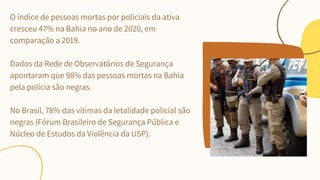 O índice de pessoas mortas por policiais da ativa
cresceu 47% na Bahia no ano de 2020, em
comparação a 2019.
Dados da Rede de Observatórios de Segurança
apontaram que 98% das pessoas mortas na Bahia
pela polícia são negras.
No Brasil, 78% das vítimas da letalidade policial são
negras (Fórum Brasileiro de Segurança Pública e
Núcleo de Estudos da Violência da USP).
 