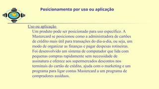 Uso ou aplicação
Um produto pode ser posicionado para uso específico. A
Mastercard se posicionou como a administradora de cartões
de crédito mais útil para transações do dia-a-dia, ou seja, um
modo de organizar as finanças e pagar despesas rotineiras.
Foi desenvolvido um sistema de computador que lida com
pequenas compras rapidamente sem necessidade de
assinatura e oferece aos supermercados descontos nos
terminais do cartão de crédito, ajuda com o marketing e um
programa para ligar contas Mastercard a um programa de
compradores assíduos.
Posicionamento por uso ou aplicação
 