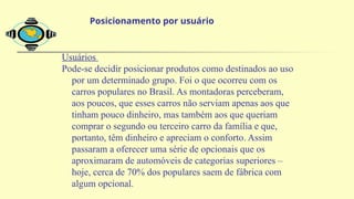 Usuários
Pode-se decidir posicionar produtos como destinados ao uso
por um determinado grupo. Foi o que ocorreu com os
carros populares no Brasil. As montadoras perceberam,
aos poucos, que esses carros não serviam apenas aos que
tinham pouco dinheiro, mas também aos que queriam
comprar o segundo ou terceiro carro da família e que,
portanto, têm dinheiro e apreciam o conforto. Assim
passaram a oferecer uma série de opcionais que os
aproximaram de automóveis de categorias superiores –
hoje, cerca de 70% dos populares saem de fábrica com
algum opcional.
Posicionamento por usuário
 