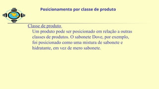 Classe de produto
Um produto pode ser posicionado em relação a outras
classes de produtos. O sabonete Dove, por exemplo,
foi posicionado como uma mistura de sabonete e
hidratante, em vez de mero sabonete.
Posicionamento por classe de produto
 