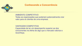 Conhecendo a Concorrência
AMBIENTE COMPETITIVO
Todas as organizações que poderiam potencialmente criar
valor para os clientes de uma empresa.
VANTAGEM COMPETITIVA
Capacidade de ter um desempenho superior ao dos
concorrentes na oferta de algo que o mercado valorize e
reconheça.
 