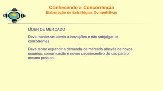 Conhecendo a Concorrência
Elaboração de Estratégias Competitivas
LÍDER DE MERCADO
Deve manter-se atento a inovações e não subjulgar os
concorrentes.
Deve tentar expandir a demanda de mercado através de novos
usuários, comunicação e novos usos/incentivo de uso para o
mesmo produto.
 