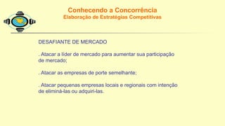 Conhecendo a Concorrência
Elaboração de Estratégias Competitivas
DESAFIANTE DE MERCADO
. Atacar a líder de mercado para aumentar sua participação
de mercado;
. Atacar as empresas de porte semelhante;
. Atacar pequenas empresas locais e regionais com intenção
de eliminá-las ou adquiri-las.
 