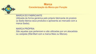Marca
Caracterização da Marca por Função
MARCA DO FABRICANTE
Utilizada de forma genérica pelo próprio fabricante do produto
(a Sadia fabrica seus produtos e apresenta ao mercado com a
marca Sadia).
MARCA PRÓPRIA
São aquelas que pertencem e são utilizadas por um atacadista
ou varejista (Wal-Mart com a marca Mais ou Menos).
 