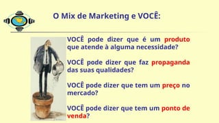 O Mix de Marketing e VOCÊ:
 VOCÊ pode dizer que é um produto
que atende à alguma necessidade?
 VOCÊ pode dizer que faz propaganda
das suas qualidades?
 VOCÊ pode dizer que tem um preço no
mercado?
 VOCÊ pode dizer que tem um ponto de
venda?
 
