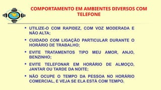 COMPORTAMENTO EM AMBIENTES DIVERSOS COM
TELEFONE
 UTILIZE-O COM RAPIDEZ, COM VOZ MODERADA E
NÃO ALTA;
 CUIDADO COM LIGAÇÃO PARTICULAR DURANTE O
HORÁRIO DE TRABALHO;
 EVITE TRATAMENTOS TIPO MEU AMOR, ANJO,
BENZINHO;
 EVITE TELEFONAR EM HORÁRIO DE ALMOÇO,
JANTAR OU TARDE DA NOITE;
 NÃO OCUPE O TEMPO DA PESSOA NO HORÁRIO
COMERCIAL, E VEJA SE ELA ESTÁ COM TEMPO.
 