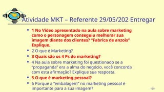 Atividade MKT – Referente 29/05/202 Entregar
 1 No Vídeo apresentado na aula sobre marketing
como o personagem conseguiu melhorar sua
imagem diante dos clientes? “Fabrica de anzois”
Explique.
 2 O que é Marketing?
 3 Quais são os 4 Ps do marketing?
 4 Na aula sobre marketing foi questionado se a
“propaganda” era a alma do negócio, você concorda
com esta afirmação? Explique sua resposta.
 5 O que é marketing pessoal?
 6 Porque a “embalagem” no marketing pessoal é
importante para a sua imagem? 129
 