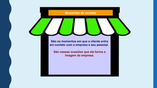 São os momentos em que o cliente entra
em contato com a empresa e seu pessoal.
São nessas ocasiões que ele forma a
imagem da empresa.
Momentos da verdade
 