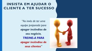 INSISTA EM AJUDAR O
CLIENTE A TER SUCESSO
“Ao invés de ter uma
equipe preparada para
apagar incêndios de
seu negócio,
TREINE-A PARA
apagar incêndios de
seus clientes”
 