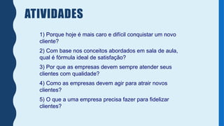ATIVIDADES
1) Porque hoje é mais caro e difícil conquistar um novo
cliente?
2) Com base nos conceitos abordados em sala de aula,
qual é fórmula ideal de satisfação?
3) Por que as empresas devem sempre atender seus
clientes com qualidade?
4) Como as empresas devem agir para atrair novos
clientes?
5) O que a uma empresa precisa fazer para fidelizar
clientes?
 