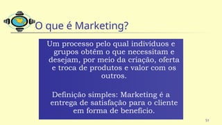 51
O que é Marketing?
Um processo pelo qual indivíduos e
grupos obtêm o que necessitam e
desejam, por meio da criação, oferta
e troca de produtos e valor com os
outros.
Definição simples: Marketing é a
entrega de satisfação para o cliente
em forma de benefício.
 