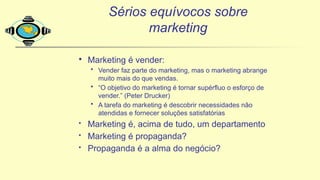 Sérios equívocos sobre
marketing
· Marketing é vender:
• Vender faz parte do marketing, mas o marketing abrange
muito mais do que vendas.
• “O objetivo do marketing é tornar supérfluo o esforço de
vender.” (Peter Drucker)
• A tarefa do marketing é descobrir necessidades não
atendidas e fornecer soluções satisfatórias
• Marketing é, acima de tudo, um departamento
• Marketing é propaganda?
• Propaganda é a alma do negócio?
 