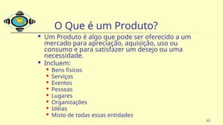 63
O Que é um Produto?
 Um Produto é algo que pode ser oferecido a um
mercado para apreciação, aquisição, uso ou
consumo e para satisfazer um desejo ou uma
necessidade.
 Incluem:
 Bens físicos
 Serviços
 Eventos

Pessoas

Lugares

Organizações
 Idéias
 Misto de todas essas entidades
 