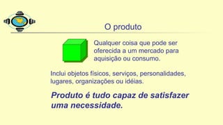 O produto
Qualquer coisa que pode ser
oferecida a um mercado para
aquisição ou consumo.
Inclui objetos físicos, serviços, personalidades,
lugares, organizações ou idéias.
Produto é tudo capaz de satisfazer
uma necessidade.
 