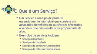 65
O Que é um Serviço?
 Um Serviço é um tipo de produto
essencialmente intangível que consiste em
atividades, benefícios ou satisfações oferecidas
à venda e que não resultam na propriedade de
algo.
 Exemplos de serviços incluem:
 Serviços bancários
 Serviços de hotelaria
 Serviços de consultoria tributária
 Serviços de reformas domésticas
 