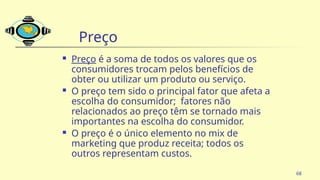 68
Preço
 Preço é a soma de todos os valores que os
consumidores trocam pelos benefícios de
obter ou utilizar um produto ou serviço.
 O preço tem sido o principal fator que afeta a
escolha do consumidor; fatores não
relacionados ao preço têm se tornado mais
importantes na escolha do consumidor.
 O preço é o único elemento no mix de
marketing que produz receita; todos os
outros representam custos.
 