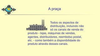 A praça
Todos os aspectos de
distribuição, incluindo não
só os canais de venda do
produto - lojas, máquinas de vendas,
agentes, distribuidores, reembolso postal,
etc. - como também a disponibilidade do
produto através desses canais.
 
