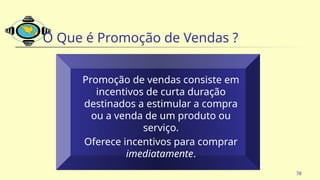 78
O Que é Promoção de Vendas ?
Promoção de vendas consiste em
incentivos de curta duração
destinados a estimular a compra
ou a venda de um produto ou
serviço.
Oferece incentivos para comprar
imediatamente.
 