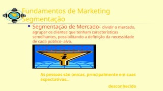 Fundamentos de Marketing
Segmentação
 Segmentação de Mercado- dividir o mercado,
agrupar os clientes que tenham características
semelhantes, possibilitando a definição da necessidade
de cada público- alvo.
As pessoas são únicas, principalmente em suas
expectativas...
desconhecido
 