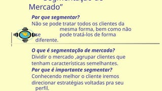 “Segmentação de
Mercado”
Por que segmentar?
Não se pode tratar todos os clientes da
mesma forma, bem como não
se pode tratá-los de forma
diferente.
O que é segmentação de mercado?
Dividir o mercado ,agrupar clientes que
tenham características semelhantes.
Por que é importante segmentar?
Conhecendo melhor o cliente iremos
direcionar estratégias voltadas pra seu
perfil.
 