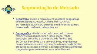 Segmentação de Mercado
 Geográfica: divide o mercado em unidades geográficas
diferentes(região, estado, cidade, bairro, clima).
EX: Farmácia SILVA (FSA)-atuando em diferentes bairros,
mercado de confecção, alimentos, etc.
 Demográfica: divide o mercado de acordo com as
características populacionais (sexo, idade, renda,
ocupação, tamanho e ciclo de vida da família, etc)
EX: Contas bancárias para universitários, empréstimos
para aposentados, carros de acordo o tamanho da família,
produtos para raças diversas e sexo(cosméticos),alimentos
congelados para solteiros e casais sem filhos etc.
 