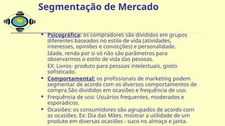  Psicográfica: os compradores são divididos em grupos
diferentes baseados no estilo de vida (atividades,
interesses, opiniões e convicções) e personalidade.
Idade, renda por si só não são parâmetros para
observarmos o estilo de vida das pessoas.
EX: Livros- produto para pessoas intelectuais, gosto
sofisticado.
 Comportamental: os profissionais de marketing podem
segmentar de acordo com os diversos comportamentos de
compra.São divididos em ocasiões e frequência de uso.
 Frequência de uso: Usuários frequentes, moderados e
esporádicos.
 Ocasiões: os consumidores são agrupados de acordo com
as ocasiões. Ex: Dia das Mães, mostrar a utilidade de um
produto em diversas ocasiões - suco no almoço e janta.
Segmentação de Mercado
 