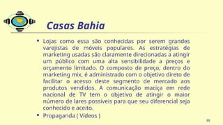 Casas Bahia
 Lojas como essa são conhecidas por serem grandes
varejistas de móveis populares. As estratégias de
marketing usadas são claramente direcionadas a atingir
um público com uma alta sensibilidade a preços e
orçamento limitado. O composto de preço, dentro do
marketing mix, é administrado com o objetivo direto de
facilitar o acesso deste segmento de mercado aos
produtos vendidos. A comunicação maciça em rede
nacional de TV tem o objetivo de atingir o maior
número de lares possíveis para que seu diferencial seja
conhecido e aceito.
 Propaganda ( Vídeos )
88
 